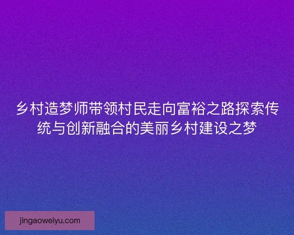 乡村造梦师带领村民走向富裕之路探索传统与创新融合的美丽乡村建设之梦