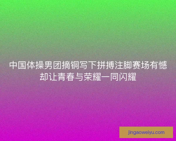 中国体操男团摘铜写下拼搏注脚赛场有憾却让青春与荣耀一同闪耀
