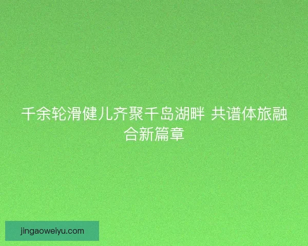千余轮滑健儿齐聚千岛湖畔 共谱体旅融合新篇章