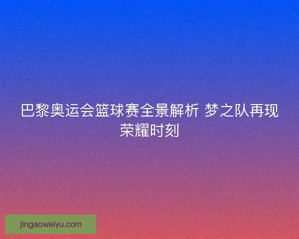 巴黎奥运会篮球赛全景解析 梦之队再现荣耀时刻