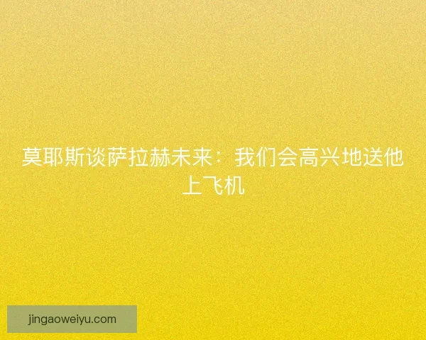 莫耶斯谈萨拉赫未来：我们会高兴地送他上飞机