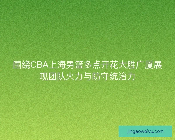 围绕CBA上海男篮多点开花大胜广厦展现团队火力与防守统治力