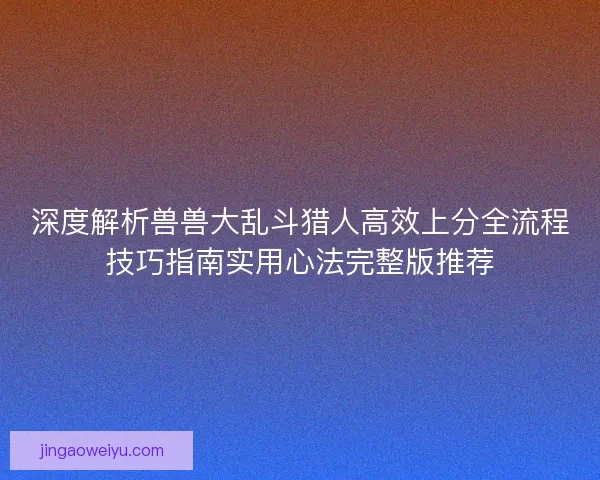 深度解析兽兽大乱斗猎人高效上分全流程技巧指南实用心法完整版推荐