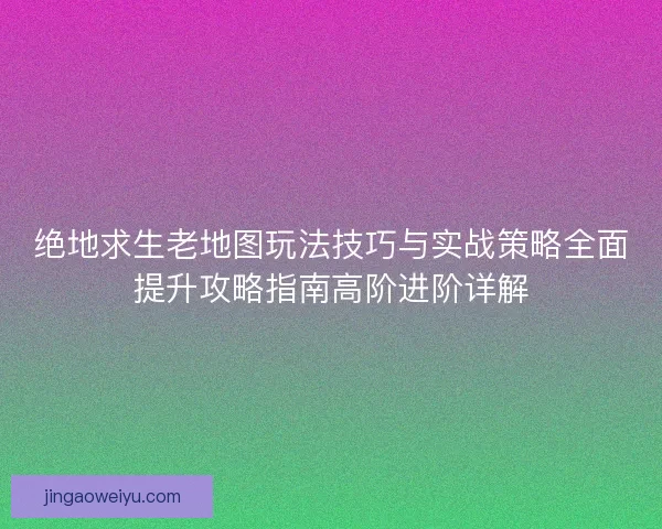 绝地求生老地图玩法技巧与实战策略全面提升攻略指南高阶进阶详解