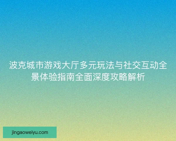 波克城市游戏大厅多元玩法与社交互动全景体验指南全面深度攻略解析