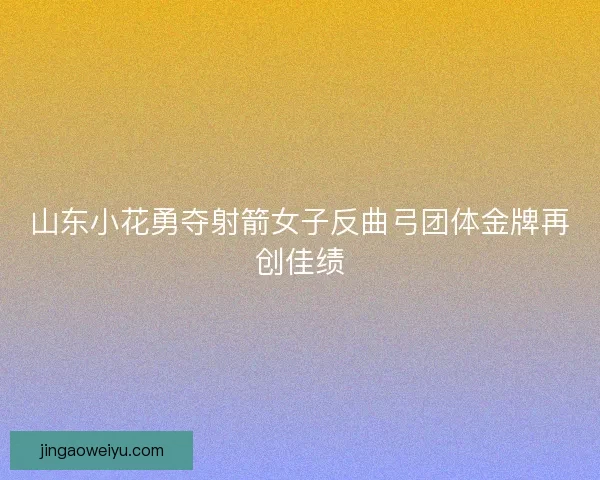 山东小花勇夺射箭女子反曲弓团体金牌再创佳绩