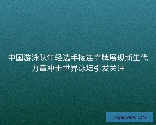 中国游泳队年轻选手接连夺牌展现新生代力量冲击世界泳坛引发关注
