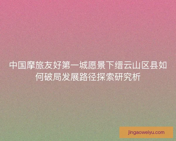 中国摩旅友好第一城愿景下缙云山区县如何破局发展路径探索研究析